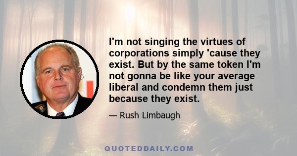 I'm not singing the virtues of corporations simply 'cause they exist. But by the same token I'm not gonna be like your average liberal and condemn them just because they exist.