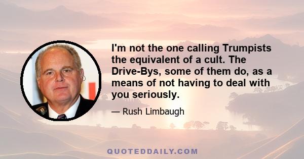 I'm not the one calling Trumpists the equivalent of a cult. The Drive-Bys, some of them do, as a means of not having to deal with you seriously.