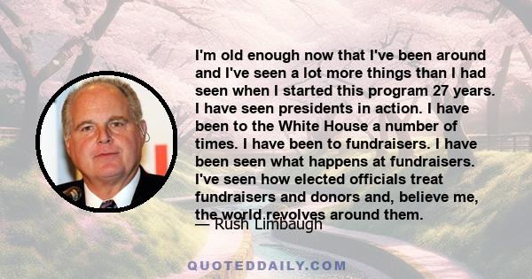 I'm old enough now that I've been around and I've seen a lot more things than I had seen when I started this program 27 years. I have seen presidents in action. I have been to the White House a number of times. I have