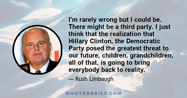 I'm rarely wrong but I could be. There might be a third party. I just think that the realization that Hillary Clinton, the Democratic Party posed the greatest threat to our future, children, grandchildren, all of that,