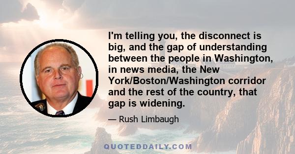 I'm telling you, the disconnect is big, and the gap of understanding between the people in Washington, in news media, the New York/Boston/Washington corridor and the rest of the country, that gap is widening.