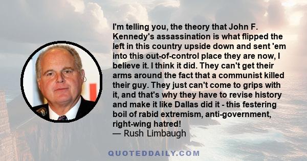 I'm telling you, the theory that John F. Kennedy's assassination is what flipped the left in this country upside down and sent 'em into this out-of-control place they are now, I believe it. I think it did. They can't