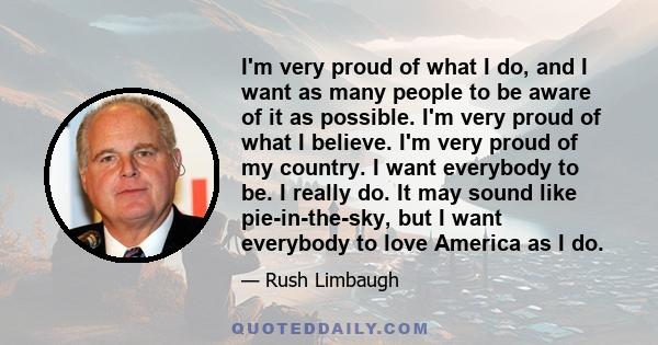 I'm very proud of what I do, and I want as many people to be aware of it as possible. I'm very proud of what I believe. I'm very proud of my country. I want everybody to be. I really do. It may sound like