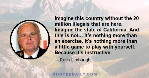 Imagine this country without the 20 million illegals that are here. Imagine the state of California. And this is not... It's nothing more than an exercise. It's nothing more than a little game to play with yourself.