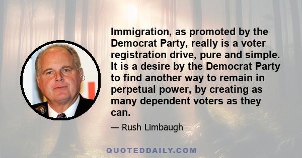 Immigration, as promoted by the Democrat Party, really is a voter registration drive, pure and simple. It is a desire by the Democrat Party to find another way to remain in perpetual power, by creating as many dependent 