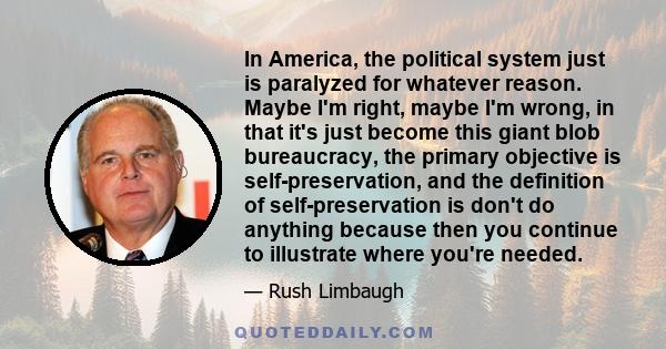 In America, the political system just is paralyzed for whatever reason. Maybe I'm right, maybe I'm wrong, in that it's just become this giant blob bureaucracy, the primary objective is self-preservation, and the