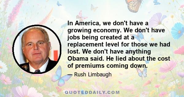 In America, we don't have a growing economy. We don't have jobs being created at a replacement level for those we had lost. We don't have anything Obama said. He lied about the cost of premiums coming down.