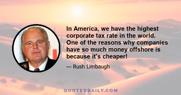 In America, we have the highest corporate tax rate in the world. One of the reasons why companies have so much money offshore is because it's cheaper!