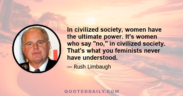 In civilized society, women have the ultimate power. It's women who say no, in civilized society. That's what you feminists never have understood.