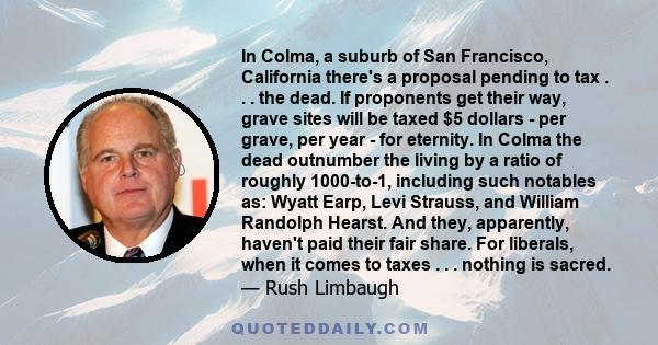 In Colma, a suburb of San Francisco, California there's a proposal pending to tax . . . the dead. If proponents get their way, grave sites will be taxed $5 dollars - per grave, per year - for eternity. In Colma the dead 