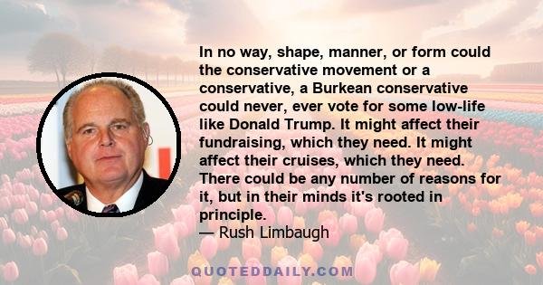 In no way, shape, manner, or form could the conservative movement or a conservative, a Burkean conservative could never, ever vote for some low-life like Donald Trump. It might affect their fundraising, which they need. 