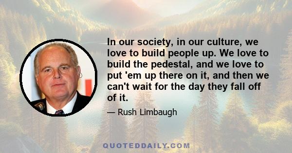 In our society, in our culture, we love to build people up. We love to build the pedestal, and we love to put 'em up there on it, and then we can't wait for the day they fall off of it.