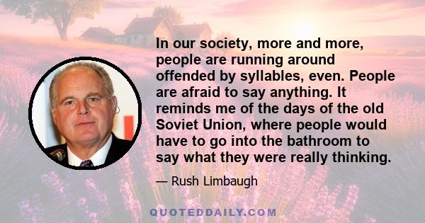 In our society, more and more, people are running around offended by syllables, even. People are afraid to say anything. It reminds me of the days of the old Soviet Union, where people would have to go into the bathroom 