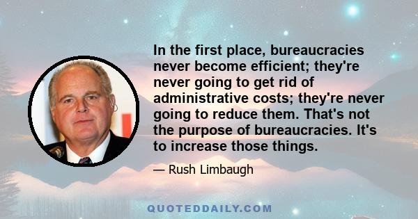 In the first place, bureaucracies never become efficient; they're never going to get rid of administrative costs; they're never going to reduce them. That's not the purpose of bureaucracies. It's to increase those