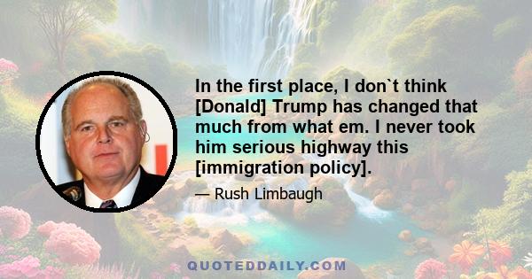 In the first place, I don`t think [Donald] Trump has changed that much from what em. I never took him serious highway this [immigration policy].