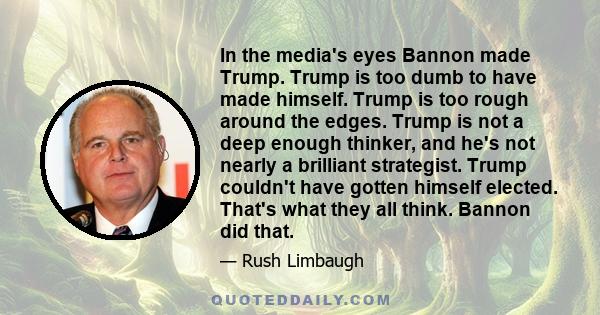 In the media's eyes Bannon made Trump. Trump is too dumb to have made himself. Trump is too rough around the edges. Trump is not a deep enough thinker, and he's not nearly a brilliant strategist. Trump couldn't have