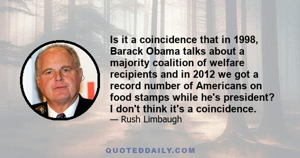 Is it a coincidence that in 1998, Barack Obama talks about a majority coalition of welfare recipients and in 2012 we got a record number of Americans on food stamps while he's president? I don't think it's a coincidence.