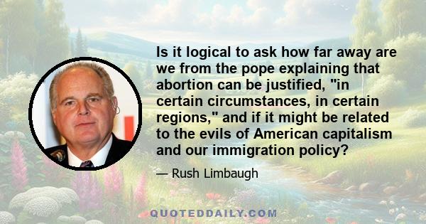 Is it logical to ask how far away are we from the pope explaining that abortion can be justified, in certain circumstances, in certain regions, and if it might be related to the evils of American capitalism and our