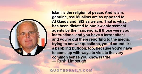 Islam is the religion of peace. And Islam, genuine, real Muslims are as opposed to Al-Qaeda and ISIS as we are. That is what has been dictated to our law enforcement agents by their superiors. If those were your