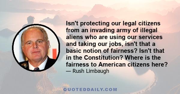 Isn't protecting our legal citizens from an invading army of illegal aliens who are using our services and taking our jobs, isn't that a basic notion of fairness? Isn't that in the Constitution? Where is the fairness to 