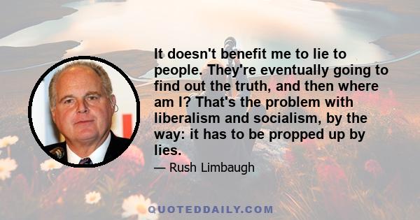 It doesn't benefit me to lie to people. They're eventually going to find out the truth, and then where am I? That's the problem with liberalism and socialism, by the way: it has to be propped up by lies.