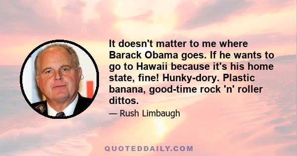 It doesn't matter to me where Barack Obama goes. If he wants to go to Hawaii because it's his home state, fine! Hunky-dory. Plastic banana, good-time rock 'n' roller dittos.