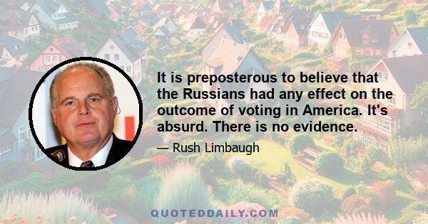 It is preposterous to believe that the Russians had any effect on the outcome of voting in America. It's absurd. There is no evidence.