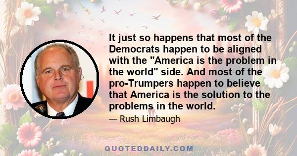 It just so happens that most of the Democrats happen to be aligned with the America is the problem in the world side. And most of the pro-Trumpers happen to believe that America is the solution to the problems in the