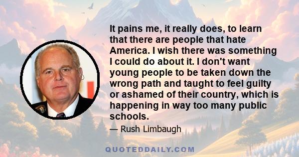 It pains me, it really does, to learn that there are people that hate America. I wish there was something I could do about it. I don't want young people to be taken down the wrong path and taught to feel guilty or