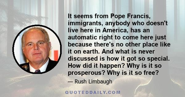 It seems from Pope Francis, immigrants, anybody who doesn't live here in America, has an automatic right to come here just because there's no other place like it on earth. And what is never discussed is how it got so