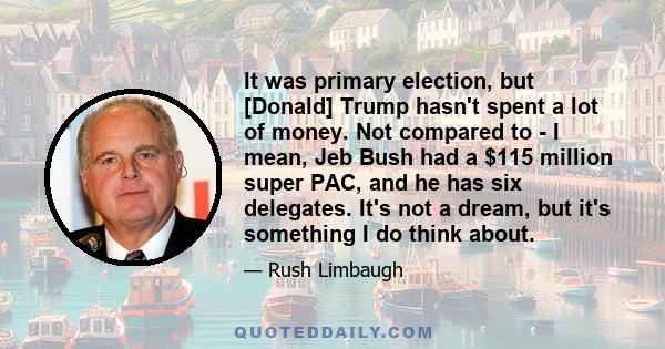 It was primary election, but [Donald] Trump hasn't spent a lot of money. Not compared to - I mean, Jeb Bush had a $115 million super PAC, and he has six delegates. It's not a dream, but it's something I do think about.