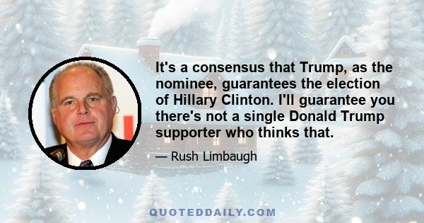 It's a consensus that Trump, as the nominee, guarantees the election of Hillary Clinton. I'll guarantee you there's not a single Donald Trump supporter who thinks that.