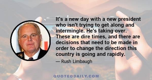 It's a new day with a new president who isn't trying to get along and intermingle. He's taking over. These are dire times, and there are decisions that need to be made in order to change the direction this country is