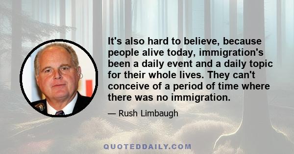 It's also hard to believe, because people alive today, immigration's been a daily event and a daily topic for their whole lives. They can't conceive of a period of time where there was no immigration.