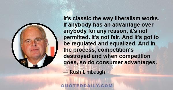 It's classic the way liberalism works. If anybody has an advantage over anybody for any reason, it's not permitted. It's not fair. And it's got to be regulated and equalized. And in the process, competition's destroyed