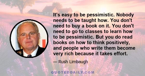 It's easy to be pessimistic. Nobody needs to be taught how. You don't need to buy a book on it. You don't need to go to classes to learn how to be pessimistic. But you do read books on how to think positively, and