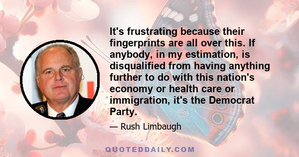 It's frustrating because their fingerprints are all over this. If anybody, in my estimation, is disqualified from having anything further to do with this nation's economy or health care or immigration, it's the Democrat 