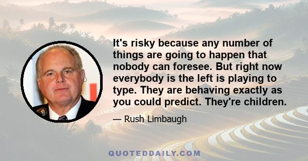 It's risky because any number of things are going to happen that nobody can foresee. But right now everybody is the left is playing to type. They are behaving exactly as you could predict. They're children.