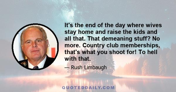 It's the end of the day where wives stay home and raise the kids and all that. That demeaning stuff? No more. Country club memberships, that's what you shoot for! To hell with that.