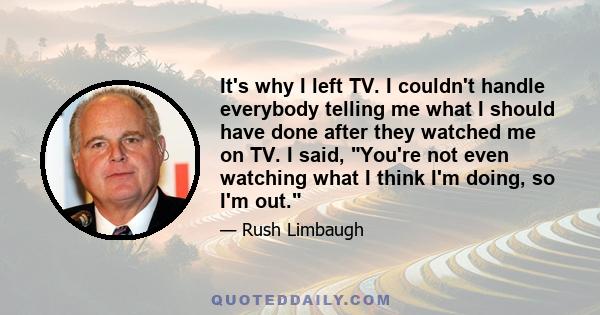 It's why I left TV. I couldn't handle everybody telling me what I should have done after they watched me on TV. I said, You're not even watching what I think I'm doing, so I'm out.