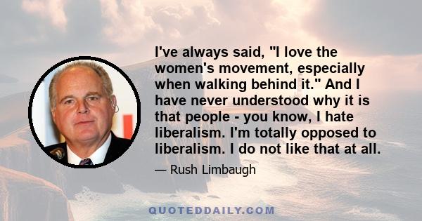 I've always said, I love the women's movement, especially when walking behind it. And I have never understood why it is that people - you know, I hate liberalism. I'm totally opposed to liberalism. I do not like that at 