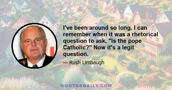 I've been around so long, I can remember when it was a rhetorical question to ask, Is the pope Catholic? Now it's a legit question.