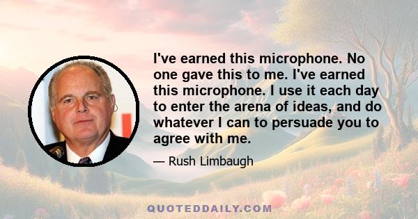 I've earned this microphone. No one gave this to me. I've earned this microphone. I use it each day to enter the arena of ideas, and do whatever I can to persuade you to agree with me.