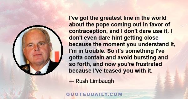 I've got the greatest line in the world about the pope coming out in favor of contraception, and I don't dare use it. I don't even dare hint getting close because the moment you understand it, I'm in trouble. So it's