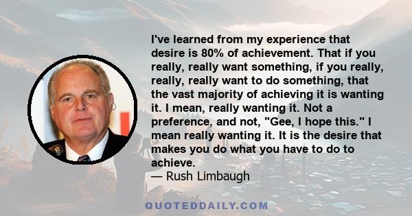 I've learned from my experience that desire is 80% of achievement. That if you really, really want something, if you really, really, really want to do something, that the vast majority of achieving it is wanting it. I