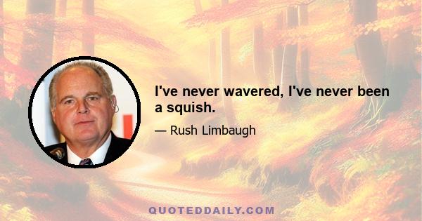 I've never wavered, I've never been a squish.