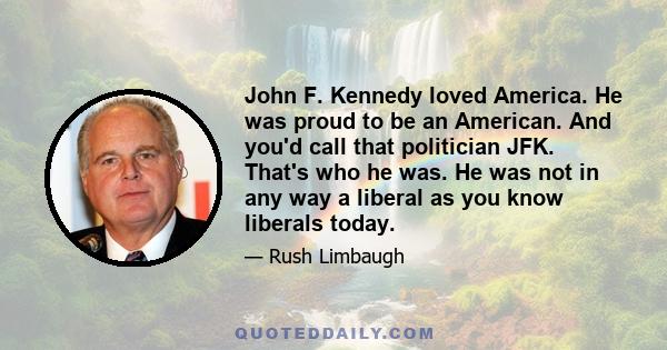 John F. Kennedy loved America. He was proud to be an American. And you'd call that politician JFK. That's who he was. He was not in any way a liberal as you know liberals today.