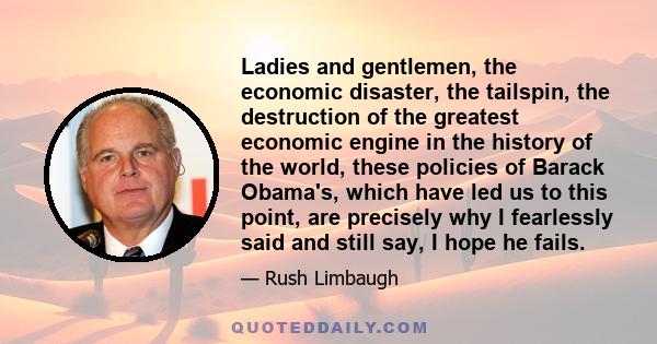 Ladies and gentlemen, the economic disaster, the tailspin, the destruction of the greatest economic engine in the history of the world, these policies of Barack Obama's, which have led us to this point, are precisely