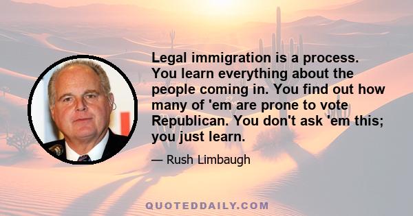 Legal immigration is a process. You learn everything about the people coming in. You find out how many of 'em are prone to vote Republican. You don't ask 'em this; you just learn.