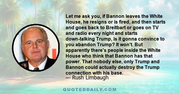 Let me ask you, if Bannon leaves the White House, he resigns or is fired, and then starts and goes back to Breitbart or goes on TV and radio every night and starts down-talking Trump, is it gonna convince to you abandon 